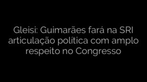 ​Gleisi: Guimarães fará na SRI articulação política com amplo respeito no Congresso 
